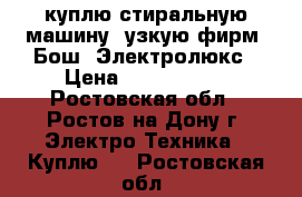 куплю стиральную машину, узкую фирм: Бош, Электролюкс › Цена ­ 5000-7000 - Ростовская обл., Ростов-на-Дону г. Электро-Техника » Куплю   . Ростовская обл.